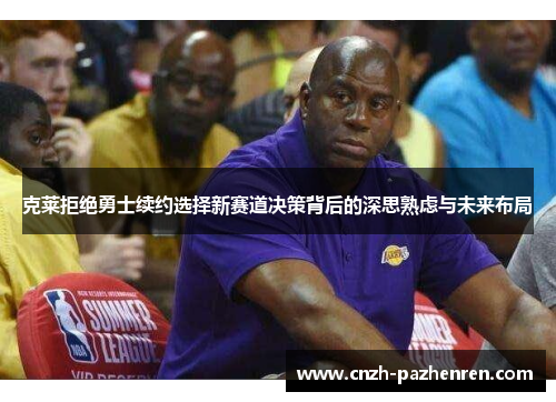 克莱拒绝勇士续约选择新赛道决策背后的深思熟虑与未来布局