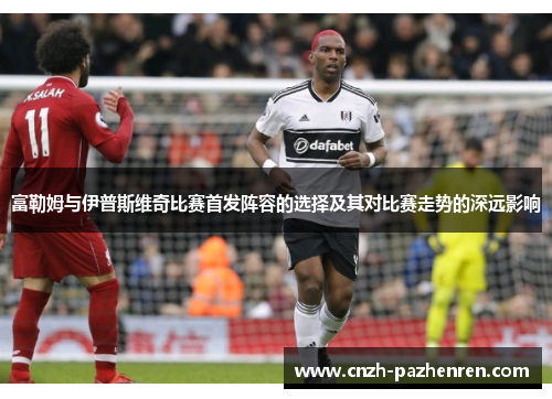 富勒姆与伊普斯维奇比赛首发阵容的选择及其对比赛走势的深远影响