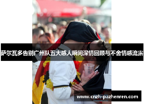 萨尔瓦多告别广州队五大感人瞬间深情回顾与不舍情感流露 萨尔瓦多告别广州队五大感人瞬间深情回顾与不舍情感流露