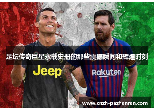 足坛传奇巨星永载史册的那些震撼瞬间和辉煌时刻