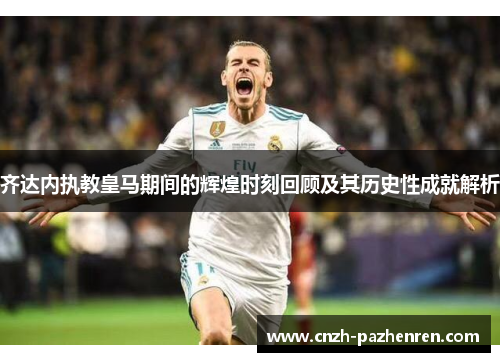 齐达内执教皇马期间的辉煌时刻回顾及其历史性成就解析 齐达内执教皇马期间的辉煌时刻回顾及其历史性成就解析