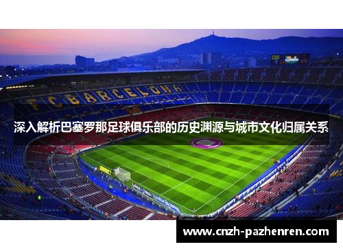 深入解析巴塞罗那足球俱乐部的历史渊源与城市文化归属关系