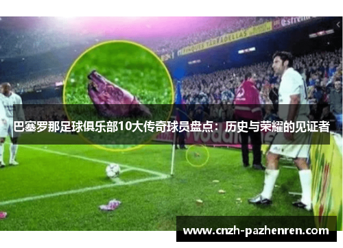 巴塞罗那足球俱乐部10大传奇球员盘点：历史与荣耀的见证者