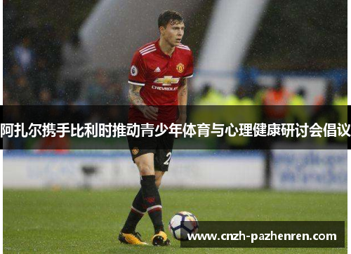 阿扎尔携手比利时推动青少年体育与心理健康研讨会倡议