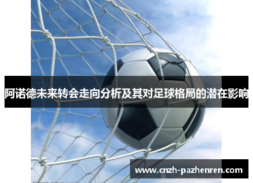 阿诺德未来转会走向分析及其对足球格局的潜在影响 阿诺德未来转会走向分析及其对足球格局的潜在影响