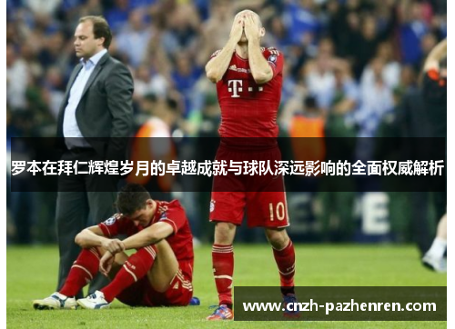 罗本在拜仁辉煌岁月的卓越成就与球队深远影响的全面权威解析