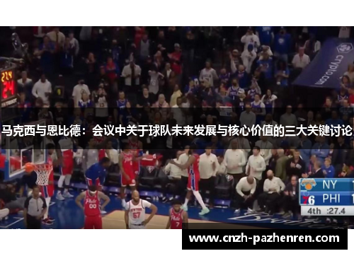 马克西与恩比德：会议中关于球队未来发展与核心价值的三大关键讨论