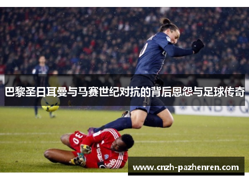 巴黎圣日耳曼与马赛世纪对抗的背后恩怨与足球传奇