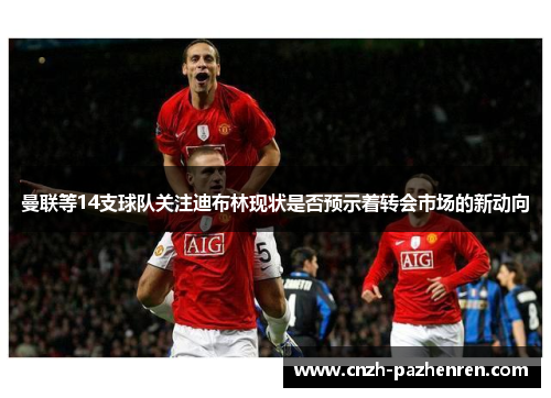 曼联等14支球队关注迪布林现状是否预示着转会市场的新动向
