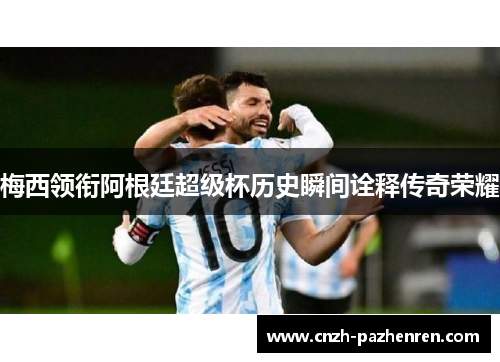 梅西领衔阿根廷超级杯历史瞬间诠释传奇荣耀 梅西领衔阿根廷超级杯历史瞬间诠释传奇荣耀