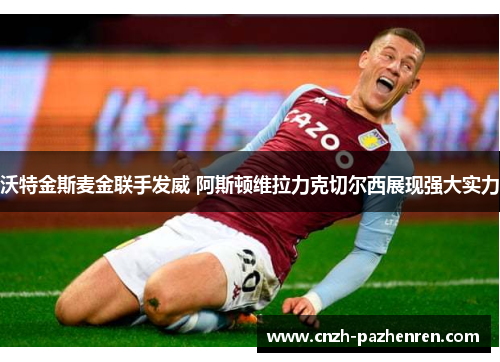 沃特金斯麦金联手发威 阿斯顿维拉力克切尔西展现强大实力 沃特金斯麦金联手发威 阿斯顿维拉力克切尔西展现强大实力