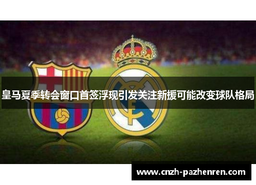 皇马夏季转会窗口首签浮现引发关注新援可能改变球队格局