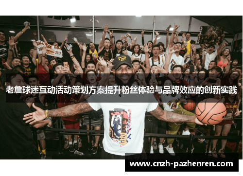 老詹球迷互动活动策划方案提升粉丝体验与品牌效应的创新实践 老詹球迷互动活动策划方案提升粉丝体验与品牌效应的创新实践