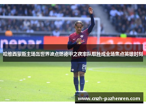 哈维西蒙斯主场轰世界波点燃德甲之夜率队取胜成全场焦点英雄时刻