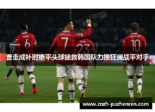 曹圭成补时绝平头球拯救韩国队力挽狂澜战平对手
