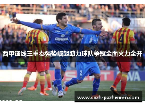 西甲锋线三重奏强势崛起助力球队争冠全面火力全开 西甲锋线三重奏强势崛起助力球队争冠全面火力全开