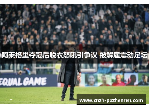 阿莱格里夺冠后脱衣怒吼引争议 被解雇震动足坛